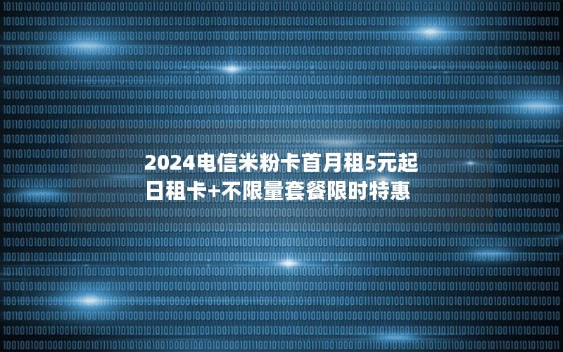 2024电信米粉卡首月租5元起 日租卡+不限量套餐限时特惠
