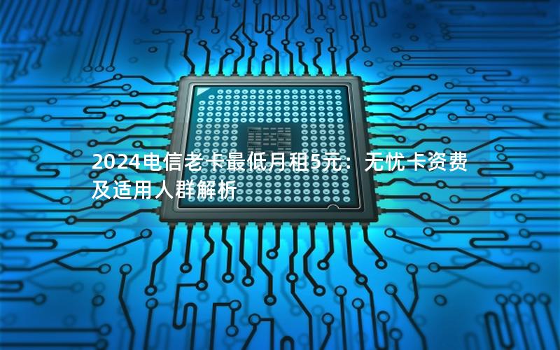 2024电信老卡最低月租5元：无忧卡资费及适用人群解析