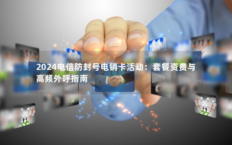 2024电信防封号电销卡活动：套餐资费与高频外呼指南