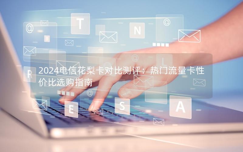 2024电信花梨卡对比测评：热门流量卡性价比选购指南