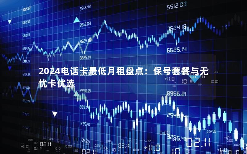 2024电话卡最低月租盘点：保号套餐与无忧卡优选