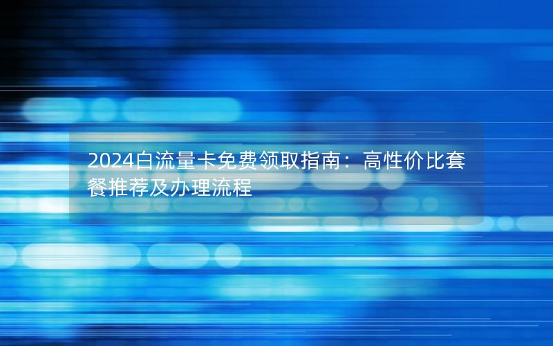2024白流量卡免费领取指南：高性价比套餐推荐及办理流程