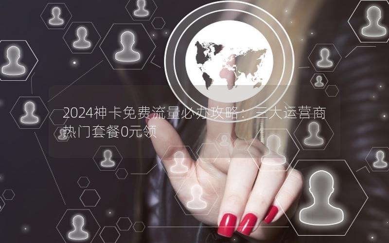 2024神卡免费流量必办攻略：三大运营商热门套餐0元领