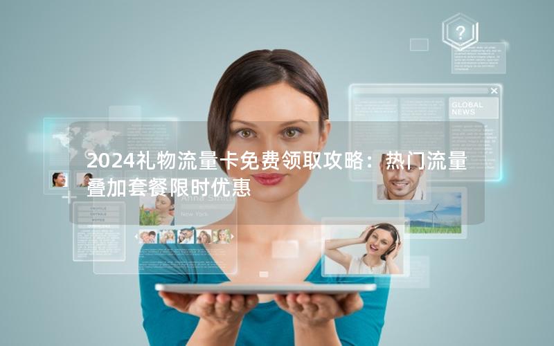 2024礼物流量卡免费领取攻略：热门流量叠加套餐限时优惠
