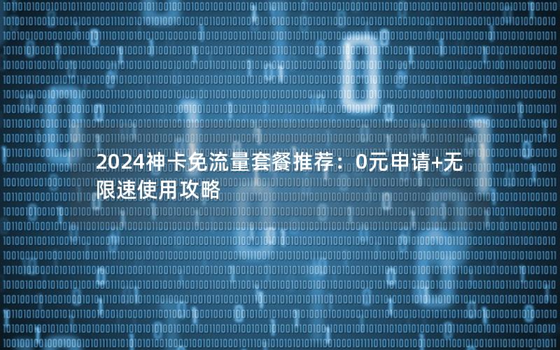 2024神卡免流量套餐推荐：0元申请+无限速使用攻略