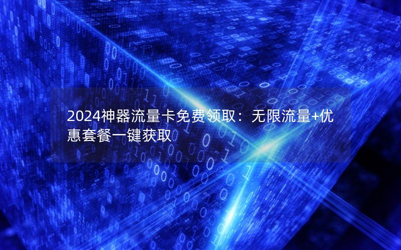 2024神器流量卡免费领取：无限流量+优惠套餐一键获取
