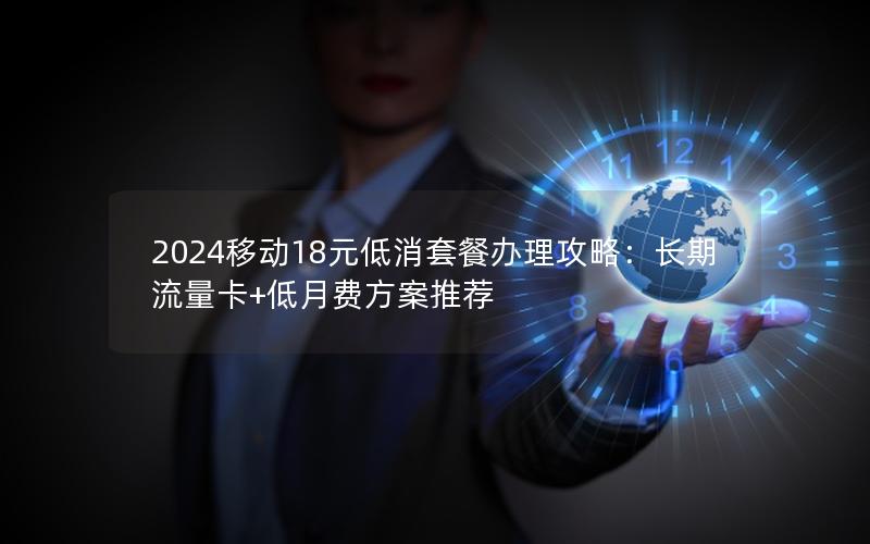 2024移动18元低消套餐办理攻略：长期流量卡+低月费方案推荐
