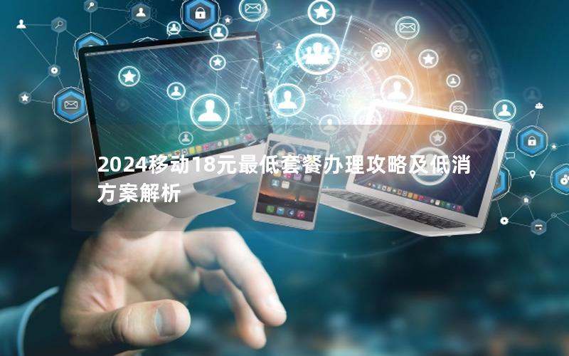 2024移动18元最低套餐办理攻略及低消方案解析
