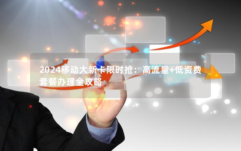2024移动大新卡限时抢：高流量+低资费套餐办理全攻略