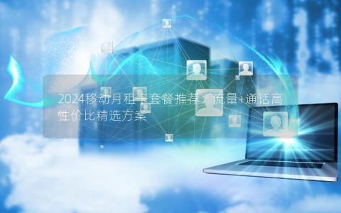 2024移动月租卡套餐推荐：流量+通话高性价比精选方案