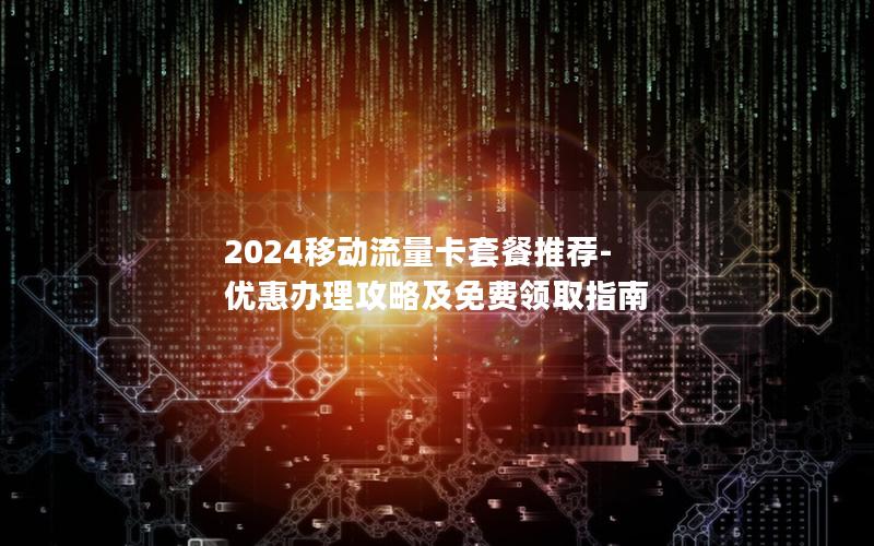 2024移动流量卡套餐推荐-优惠办理攻略及免费领取指南