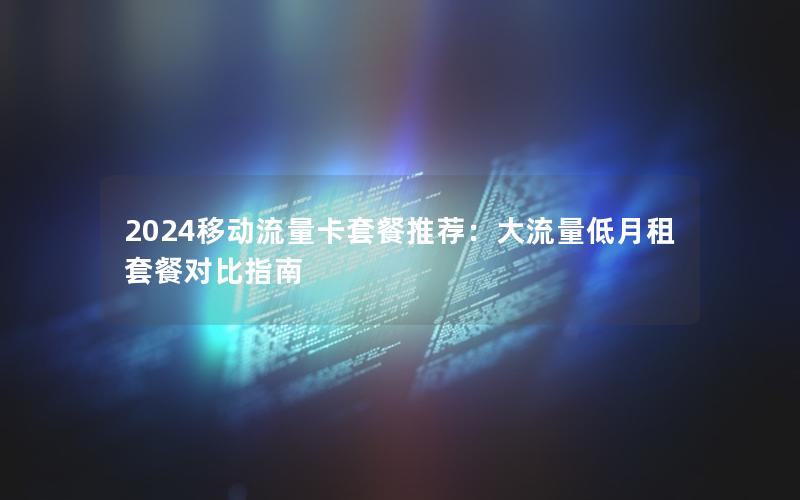 2024移动流量卡套餐推荐：大流量低月租套餐对比指南