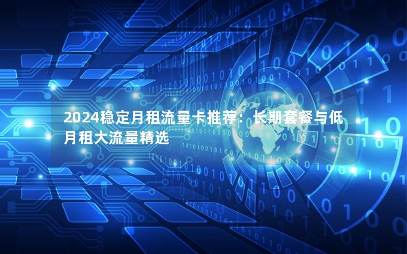 2024稳定月租流量卡推荐：长期套餐与低月租大流量精选