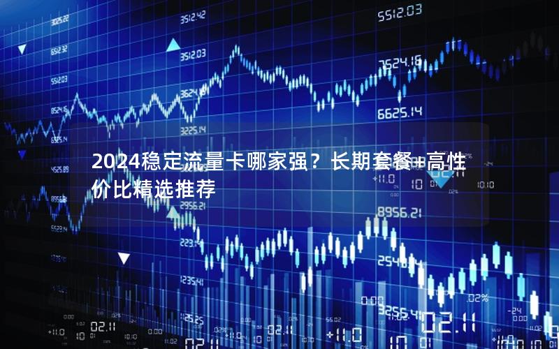 2024稳定流量卡哪家强？长期套餐+高性价比精选推荐