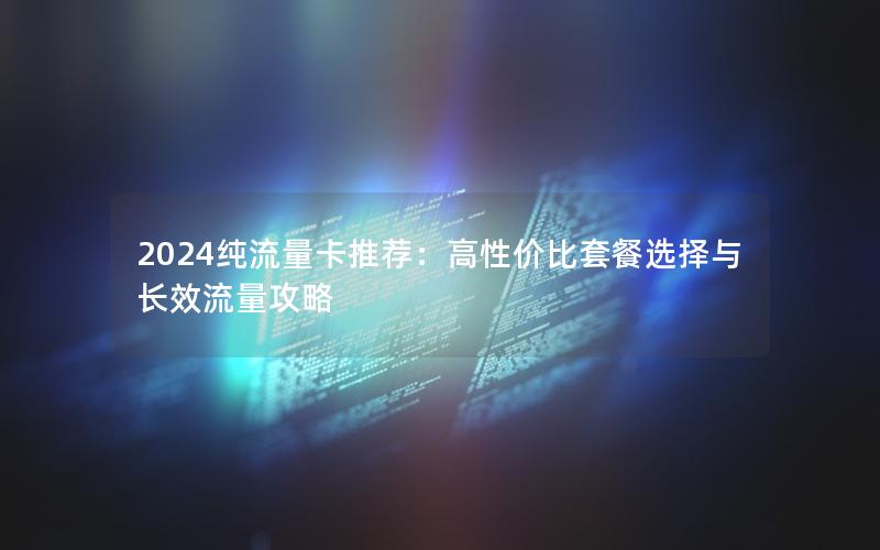 2024纯流量卡推荐：高性价比套餐选择与长效流量攻略
