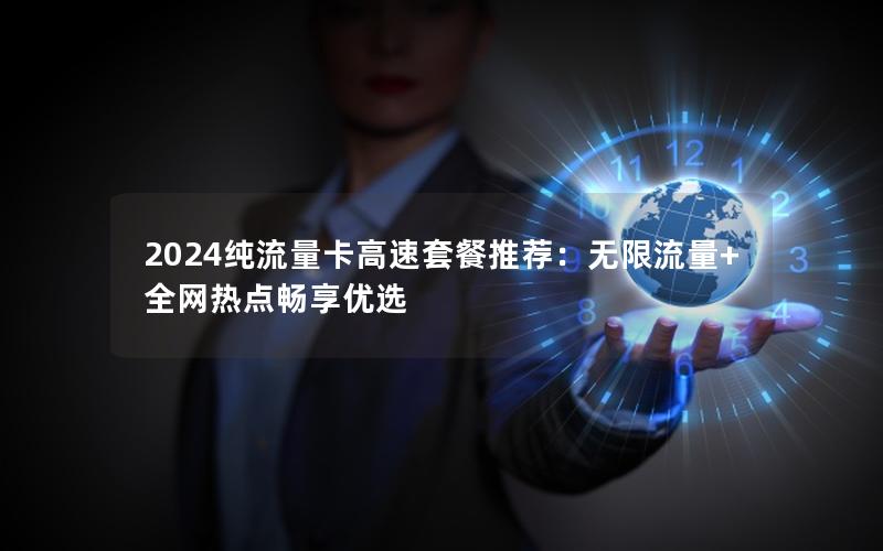 2024纯流量卡高速套餐推荐：无限流量+全网热点畅享优选