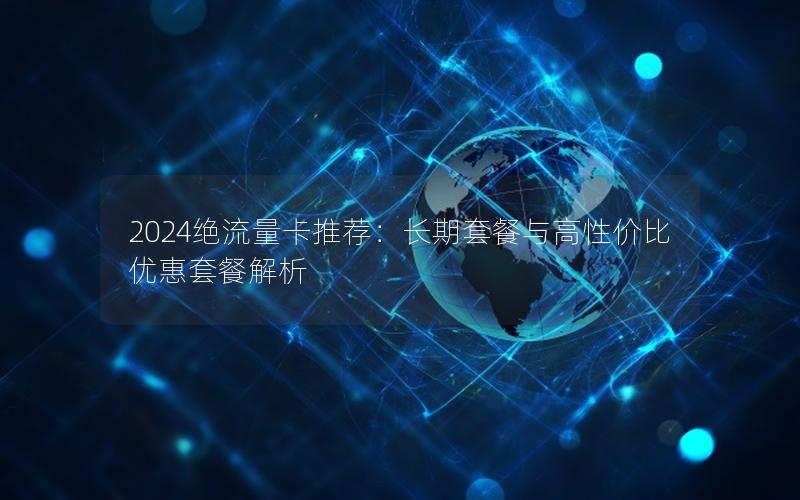 2024绝流量卡推荐：长期套餐与高性价比优惠套餐解析