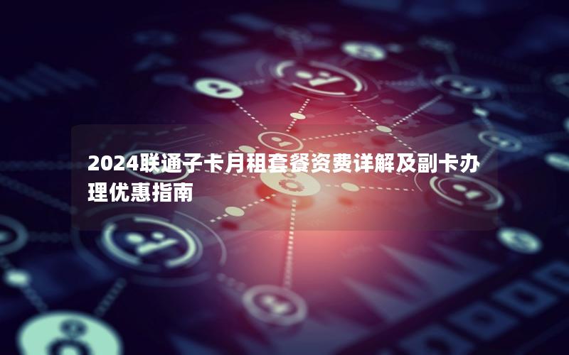 2024联通子卡月租套餐资费详解及副卡办理优惠指南