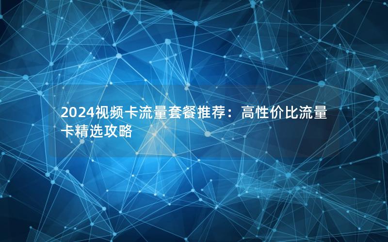 2024视频卡流量套餐推荐：高性价比流量卡精选攻略