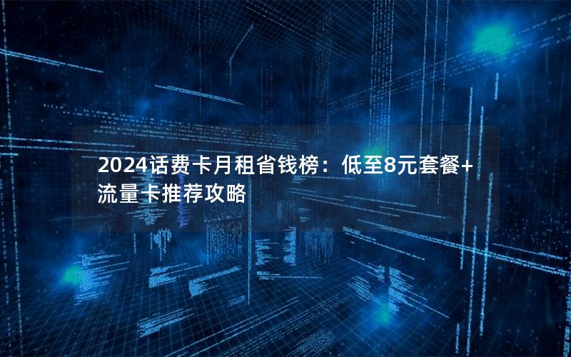 2024话费卡月租省钱榜：低至8元套餐+流量卡推荐攻略