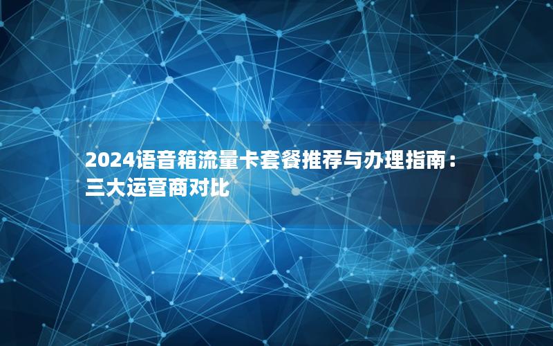 2024语音箱流量卡套餐推荐与办理指南：三大运营商对比