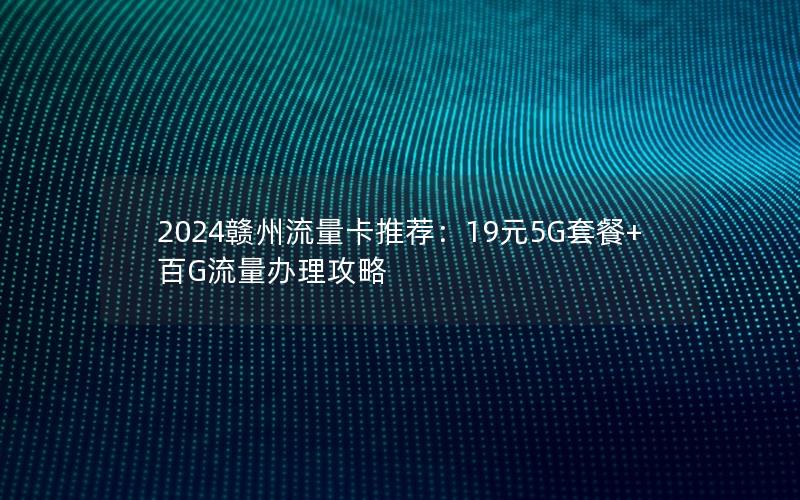 2024赣州流量卡推荐：19元5G套餐+百G流量办理攻略