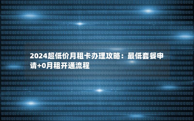 2024超低价月租卡办理攻略：最低套餐申请+0月租开通流程