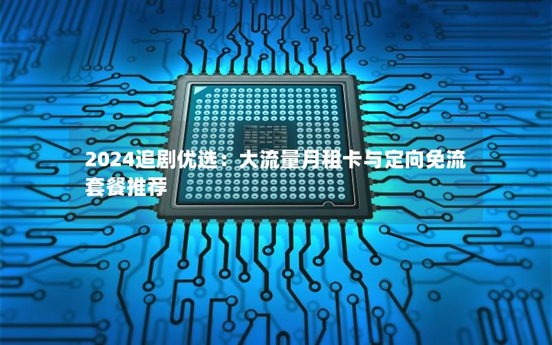 2024追剧优选：大流量月租卡与定向免流套餐推荐