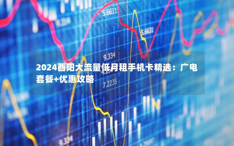 2024酉阳大流量低月租手机卡精选：广电套餐+优惠攻略