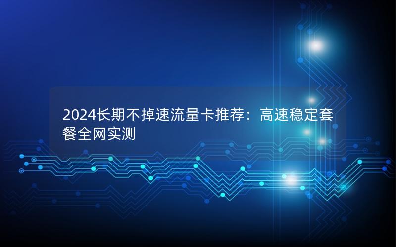 2024长期不掉速流量卡推荐：高速稳定套餐全网实测