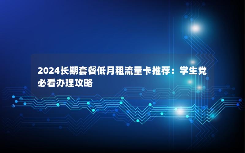 2024长期套餐低月租流量卡推荐：学生党必看办理攻略