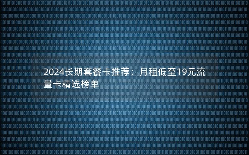 2024长期套餐卡推荐：月租低至19元流量卡精选榜单