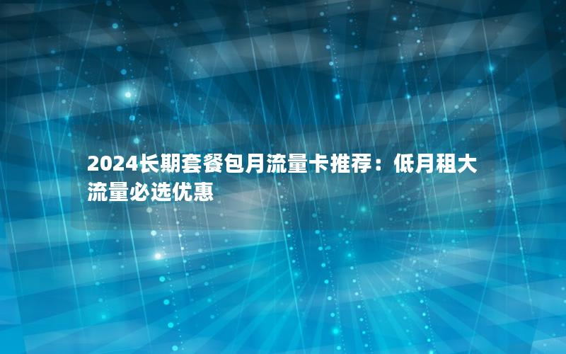 2024长期套餐包月流量卡推荐：低月租大流量必选优惠