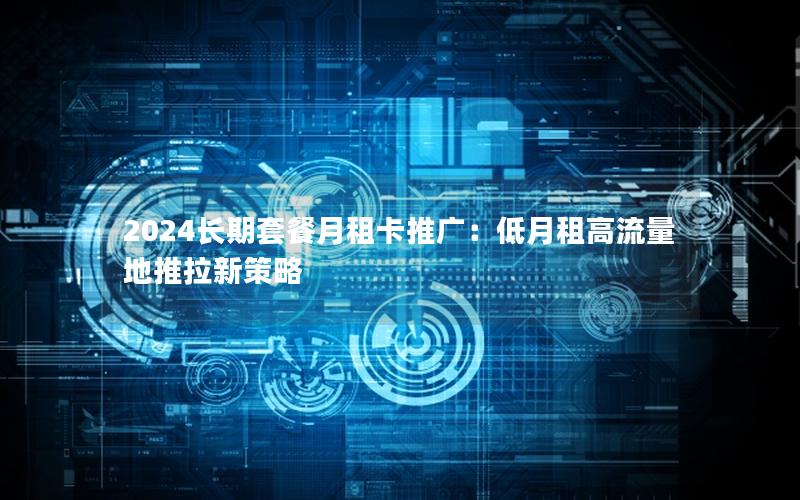 2024长期套餐月租卡推广：低月租高流量地推拉新策略