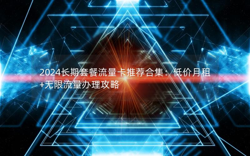 2024长期套餐流量卡推荐合集：低价月租+无限流量办理攻略
