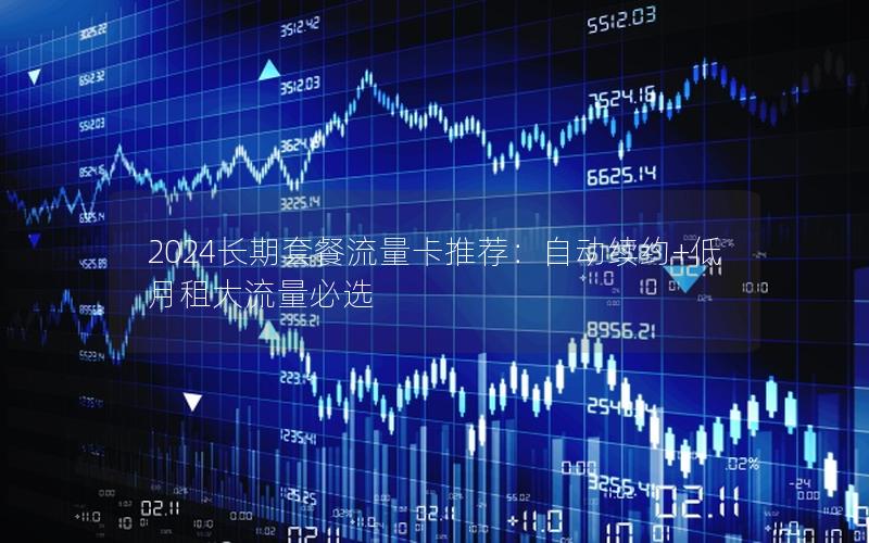 2024长期套餐流量卡推荐：自动续约+低月租大流量必选