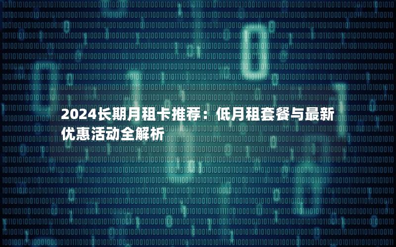 2024长期月租卡推荐：低月租套餐与最新优惠活动全解析