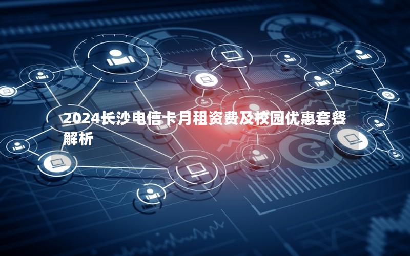 2024长沙电信卡月租资费及校园优惠套餐解析
