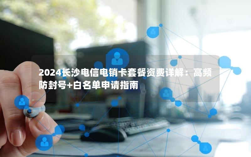 2024长沙电信电销卡套餐资费详解：高频防封号+白名单申请指南