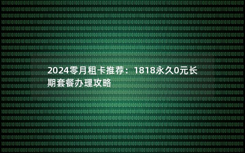 2024零月租卡推荐：1818永久0元长期套餐办理攻略