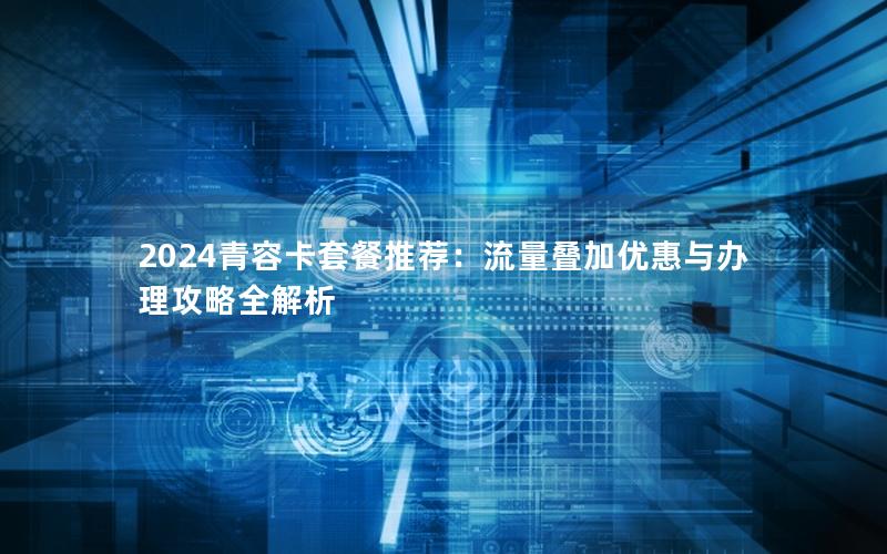 2024青容卡套餐推荐：流量叠加优惠与办理攻略全解析
