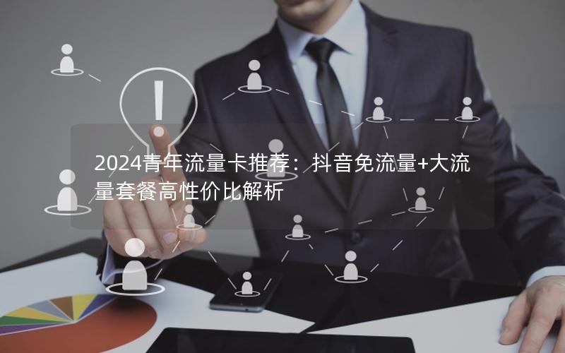 2024青年流量卡推荐：抖音免流量+大流量套餐高性价比解析