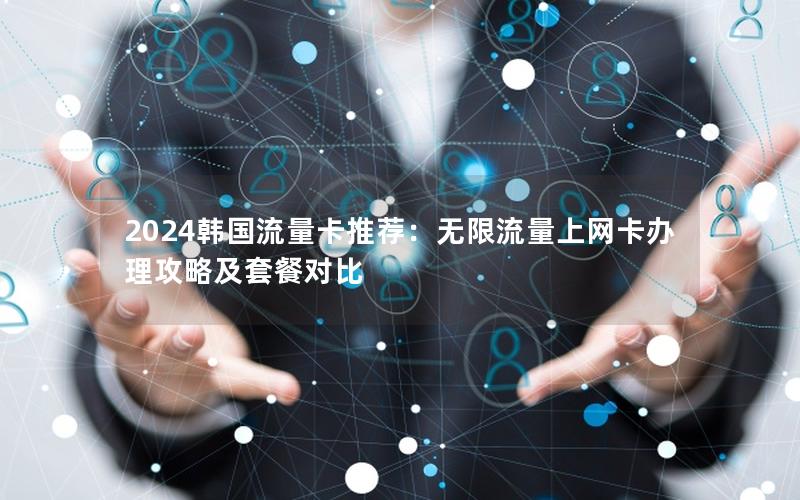 2024韩国流量卡推荐：无限流量上网卡办理攻略及套餐对比