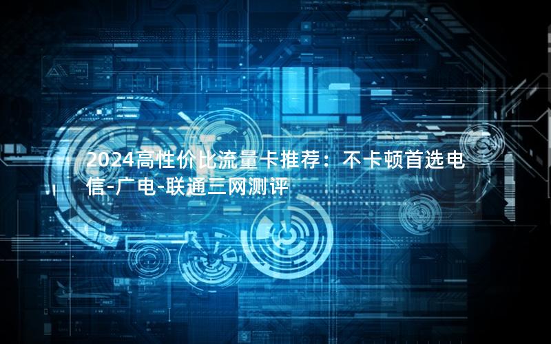 2024高性价比流量卡推荐：不卡顿首选电信-广电-联通三网测评
