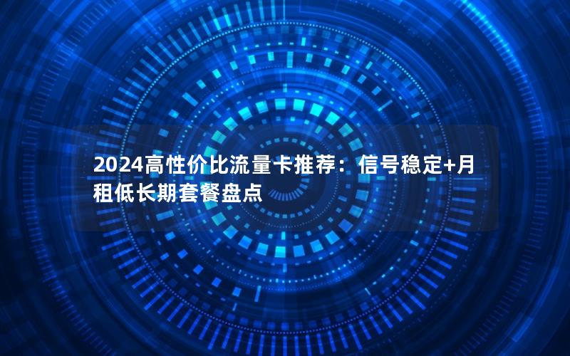 2024高性价比流量卡推荐：信号稳定+月租低长期套餐盘点