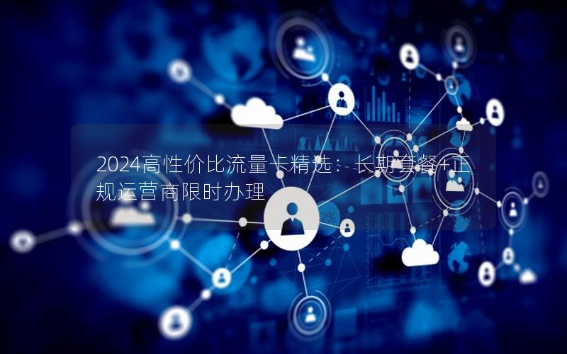 2024高性价比流量卡精选：长期套餐+正规运营商限时办理