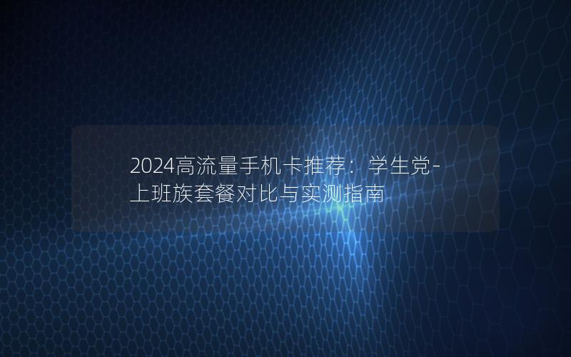 2024高流量手机卡推荐：学生党-上班族套餐对比与实测指南