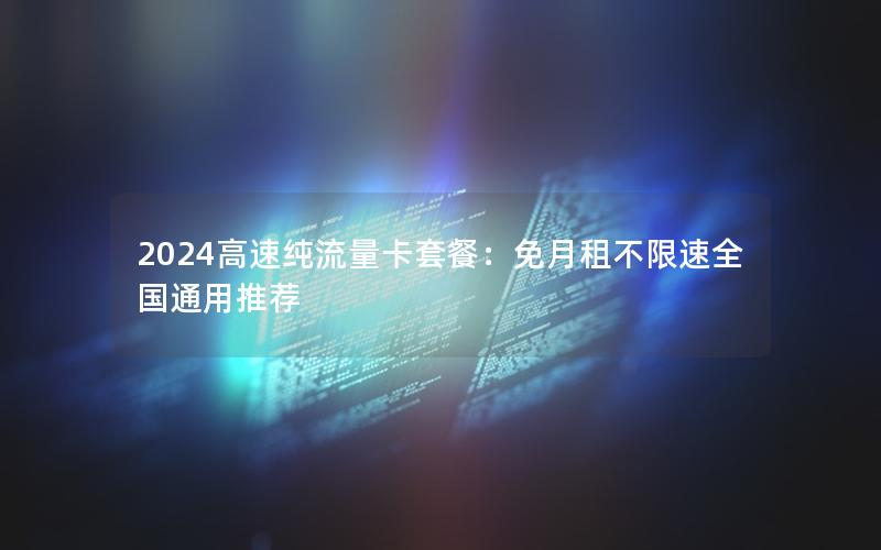 2024高速纯流量卡套餐：免月租不限速全国通用推荐
