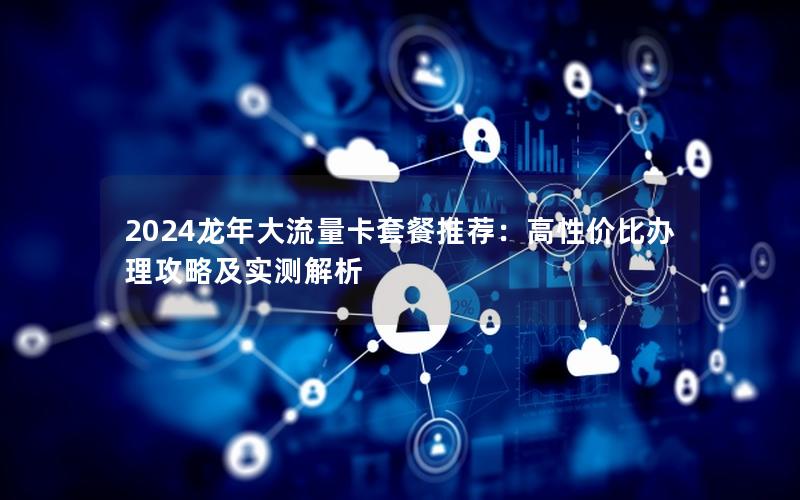2024龙年大流量卡套餐推荐：高性价比办理攻略及实测解析