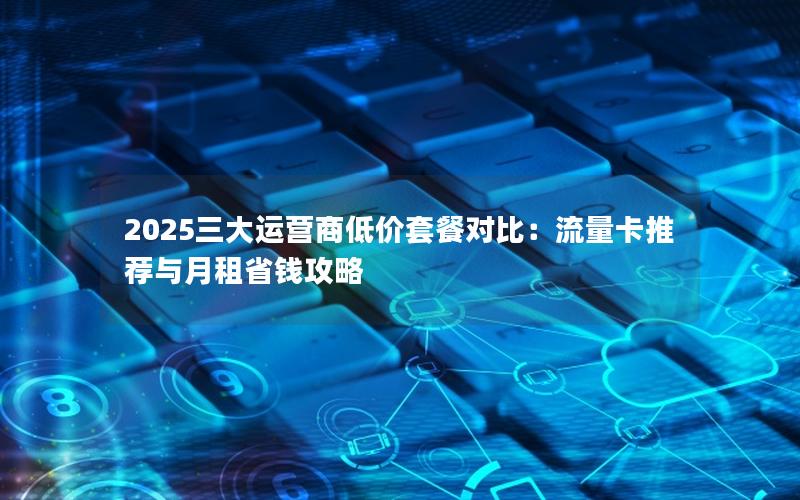 2025三大运营商低价套餐对比：流量卡推荐与月租省钱攻略